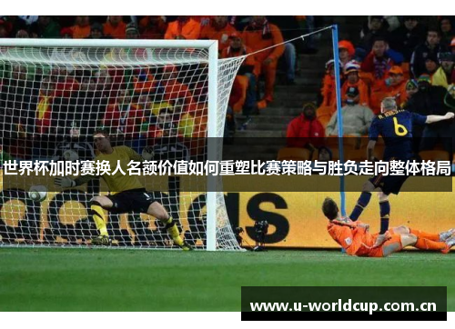 世界杯加时赛换人名额价值如何重塑比赛策略与胜负走向整体格局 世界杯加时赛换人名额价值如何重塑比赛策略与胜负走向整体格局
